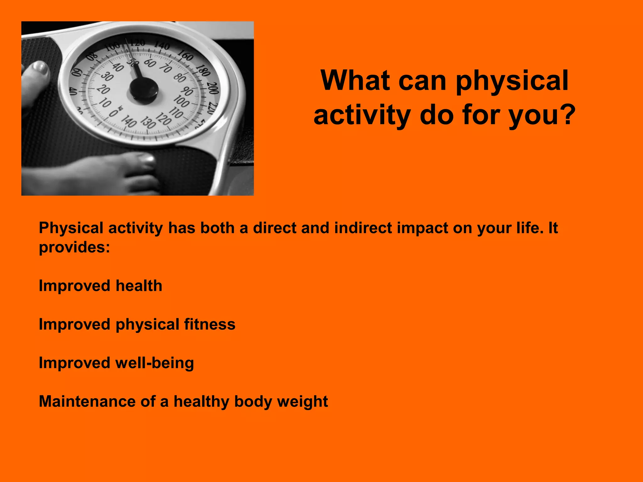What can physical
                                      activity do for you?


Physical activity has both a direct and indirect impact on your life. It
provides:

Improved health

Improved physical fitness

Improved well-being

Maintenance of a healthy body weight
 