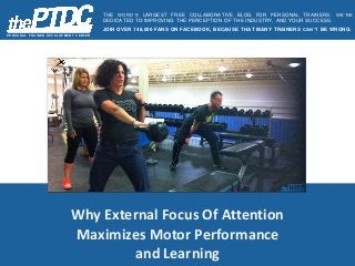 Why External Focus Of Attention
Maximizes Motor Performance
and Learning
P E R S O N AL T R AIN E R D E V E L O P ME N T C E N T E R
THE WORD’S LARGEST FREE COLLABORATIVE BLOG FOR PERSONAL TRAINERS. WE’RE
DEDICATED TO IMPROVING THE PERCEPTION OF THE INDUSTRY, AND YOUR SUCCESS.
JOIN OVER 148,000 FANS ON FACEBOOK, BECAUSE THAT MANY TRAINERS CAN’T BE WRONG.
 