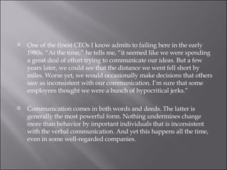 One of the finest CEOs I know admits to failing here in the early 1980s. “At the time,” he tells me, “it seemed like we were spending a great deal of effort trying to communicate our ideas. But a few years later, we could see that the distance we went fell short by miles. Worse yet, we would occasionally make decisions that others saw as inconsistent with our communication. I’m sure that some employees thought we were a bunch of hypocritical jerks.” Communication comes in both words and deeds. The latter is generally the most powerful form. Nothing undermines change more than behavior by important individuals that is inconsistent with the verbal communication. And yet this happens all the time, even in some well-regarded companies. 
