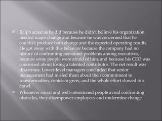 Ralph acted as he did because he didn’t believe his organization needed major change and because he was concerned that he couldn’t produce both change and the expected operating results. He got away with this behavior because the company had no history of confronting personnel problems among executives, because some people were afraid of him, and because his CEO was concerned about losing a talented contributor. The net result was disastrous. Lower-level managers concluded that senior management had misled them about their commitment to transformation, cynicism grew, and the whole effort slowed to a crawl. Whenever smart and well-intentioned people avoid confronting obstacles, they disempower employees and undermine change. 