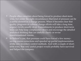 People often complain about being forced to produce short-term wins, but under the right circumstances that kind of pressure can be a useful element in a change process. When it becomes clear that quality programs or cultural change efforts will take a long time, urgency levels usually drop. Commitments to produce short-term wins can help keep complacency down and encourage the detailed analytical thinking that can usefully clarify or revise transformational visions.  In Nelson’s case, that pressure could have forced a few money-saving course corrections and speeded up partial implementation of the new inventory control methods. And with a couple of short-term wins, that very useful project would probably have survived and helped the company. 