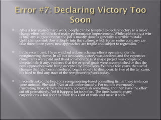 After a few years of hard work, people can be tempted to declare victory in a major change effort with the first major performance improvement. While celebrating a win is fine, any suggestion that the job is mostly done is generally a terrible mistake. Until changes sink down deeply into the culture, which for an entire company can take three to ten years, new approaches are fragile and subject to regression. In the recent past, I have watched a dozen change efforts operate under the reengineering theme. In all but two cases, victory was declared and the expensive consultants were paid and thanked when the first major project was completed, despite little, if any, evidence that the original goals were accomplished or that the new approaches were being accepted by employees. Within a few years, the useful changes that had been introduced began slowly to disappear. In two of the ten cases, it’s hard to find any trace of the reengineering work today.  I recently asked the head of a reengineering-based consulting firm if these instances were unusual. She said: “Not at all, unfortunately. For us, it is enormously frustrating to work for a few years, accomplish something, and then have the effort cut off prematurely. Yet it happens far too often. The time frame in many corporations is too short to finish this kind of work and make it stick.” 