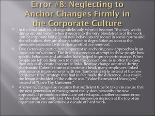 In the final analysis, change sticks only when it becomes “the way we do things around here,” when it seeps into the very bloodstream of the work unit or corporate body. Until new behaviors are rooted in social norms and shared values, they are always subject to degradation as soon as the pressures associated with a change effort are removed. Two factors are particularly important in anchoring new approaches in an organization’s culture. The first is a conscious attempt to show people how specific behaviors and attitudes have helped improve performance. When people are left on their own to make the connections, as is often the case, they can easily create inaccurate links. Because change occurred during charismatic Coleen’s time as department head, many employees linked performance improvements with her flamboyant style instead of the new “customer first” strategy that had in fact made the difference. As a result, the lesson imbedded in the culture was “Value Extroverted Managers” instead of “Love Thy Customer.” Anchoring change also requires that sufficient time be taken to ensure that the next generation of management really does personify the new approach. If promotion criteria are not reshaped, another common error, transformations rarely last. One bad succession decision at the top of an organization can undermine a decade of hard work. 
