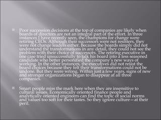 Poor succession decisions at the top of companies are likely when boards of directors are not an integral part of the effort. In three instances I have recently seen, the champions for change were retiring CEOs. Although their successors were not resisters, they were not change leaders either. Because the boards simply did not understand the transformations in any detail, they could not see the problem with their choice of successors. The retiring executive in one case tried unsuccessfully to talk his board into a less seasoned candidate who better personified the company’s new ways of working. In the other instances, the executives did not resist the board choices because they felt their transformations could not be undone. But they were wrong. Within just a few years, signs of new and stronger organizations began to disappear at all three companies. Smart people miss the mark here when they are insensitive to cultural issues. Economically oriented finance people and analytically oriented engineers can find the topic of social norms and values too soft for their tastes. So they ignore culture—at their peril. 