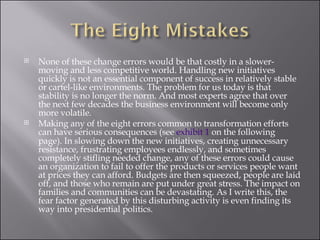 None of these change errors would be that costly in a slower- moving and less competitive world. Handling new initiatives quickly is not an essential component of success in relatively stable or cartel-like environments. The problem for us today is that stability is no longer the norm. And most experts agree that over the next few decades the business environment will become only more volatile. Making any of the eight errors common to transformation efforts can have serious consequences (see  exhibit 1  on the following page). In slowing down the new initiatives, creating unnecessary resistance, frustrating employees endlessly, and sometimes completely stifling needed change, any of these errors could cause an organization to fail to offer the products or services people want at prices they can afford. Budgets are then squeezed, people are laid off, and those who remain are put under great stress. The impact on families and communities can be devastating. As I write this, the fear factor generated by this disturbing activity is even finding its way into presidential politics. 