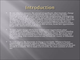 By any objective measure, the amount of significant, often traumatic, change in organizations has grown tremendously over the past two decades. Although some people predict that most of the reengineering, restrategizing, mergers, downsizing, quality efforts, and cultural renewal projects will soon disappear, I think that is highly unlikely. Powerful macroeconomic forces are at work here, and these forces may grow even stronger over the next few decades. As a result, more and more organizations will be pushed to reduce costs, improve the quality of products and services, locate new opportunities for growth, and increase productivity. To date, major change efforts have helped some organizations adapt significantly to shifting conditions, have improved the competitive standing of others, and have positioned a few for a far better future. But in too many situations the improvements have been disappointing and the carnage has been appalling, with wasted resources and burned-out, scared, or frustrated employees. To some degree, the downside of change is inevitable. Whenever human communities are forced to adjust to shifting conditions, pain is ever present. But a significant amount of the waste and anguish we’ve witnessed in the past decade is avoidable. We’ve made a lot of errors, the most common of which are: 