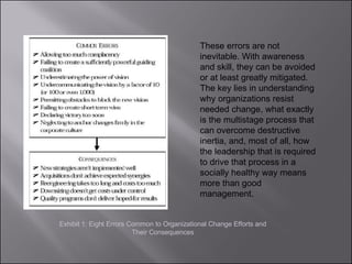 These errors are not inevitable. With awareness and skill, they can be avoided or at least greatly mitigated. The key lies in understanding why organizations resist needed change, what exactly is the multistage process that can overcome destructive inertia, and, most of all, how the leadership that is required to drive that process in a socially healthy way means more than good management. Exhibit 1: Eight Errors Common to Organizational Change Efforts and Their Consequences 