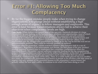 By far the biggest mistake people make when trying to change organizations is to plunge ahead without establishing a high enough sense of urgency in fellow managers and employees. This error is fatal because transformations always fail to achieve their objectives when complacency levels are high. Case Study:  When Adrien was named head of the specialty chemicals division of a large corporation, he saw lurking on the horizon many problems and opportunities, most of which were the product of the globalization of his industry. As a seasoned and self-confident executive, he worked day and night to launch a dozen new initiatives to build business and margins in an increasingly competitive marketplace. He realized that few others in his organization saw the dangers and possibilities as clearly as he did, but he felt this was not an insurmountable problem. They could be induced, pushed, or replaced. Two years after his promotion, Adrien watched initiative after initiative sink in a sea of complacency. Regardless of his inducements and threats, the first phase of his new product strategy required so much time to implement that competitor countermoves offset any important benefit. He couldn’t secure sufficient corporate funding for his big reengineering project. A reorganization was talked to death by skilled filibusterers on his staff. In frustration, Adrien gave up on his own people and acquired a much smaller firm that was already successfully implementing many of his ideas. Then, in a subtle battle played out over another two years, he watched with amazement and horror as people in his division with little sense of urgency not only ignored all the powerful lessons in the acquisition’s recent history but actually stifled the new unit’s ability to continue to do what it had been doing so well. 
