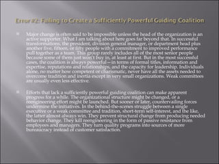 Major change is often said to be impossible unless the head of the organization is an active supporter. What I am talking about here goes far beyond that. In successful transformations, the president, division general manager, or department head plus another five, fifteen, or fifty people with a commitment to improved performance pull together as a team. This group rarely includes all of the most senior people because some of them just won’t buy in, at least at first. But in the most successful cases, the coalition is always powerful—in terms of formal titles, information and expertise, reputations and relationships, and the capacity for leadership. Individuals alone, no matter how competent or charismatic, never have all the assets needed to overcome tradition and inertia except in very small organizations. Weak committees are usually even less effective. Efforts that lack a sufficiently powerful guiding coalition can make apparent progress for a while. The organizational structure might be changed, or a reengineering effort might be launched. But sooner or later, countervailing forces undermine the initiatives. In the behind-the-scenes struggle between a single executive or a weak committee and tradition, short-term self-interest, and the like, the latter almost always win. They prevent structural change from producing needed behavior change. They kill reengineering in the form of passive resistance from employees and managers. They turn quality programs into sources of more bureaucracy instead of customer satisfaction. 