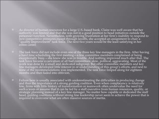 As director of human resources for a large U.S.-based bank, Claire was well aware that her authority was limited and that she was not in a good position to head initiatives outside the personnel function. Nevertheless, with growing frustration at her firm’s inability to respond to new competitive pressures except through layoffs, she accepted an assignment to chair a “quality improvement” task force. The next two years would be the least satisfying in her entire career. The task force did not include even one of the three key line managers in the firm. After having a hard time scheduling the first meeting—a few committee members complained of being exceptionally busy—she knew she was in trouble. And nothing improved much after that. The task force became a caricature of all bad committees: slow, political, aggravating. Most of the work was done by a small and dedicated subgroup. But other committee members and key line managers developed little interest in or understanding of this group’s efforts, and next to none of the recommendations was implemented. The task force limped along for eighteen months and then faded into oblivion. Failure here is usually associated with underestimating the difficulties in producing change and thus the importance of a strong guiding coalition. Even when complacency is relatively low, firms with little history of transformation or teamwork often undervalue the need for such a team or assume that it can be led by a staff executive from human resources, quality, or strategic planning instead of a key line manager. No matter how capable or dedicated the staff head, guiding coalitions without strong line leadership never seem to achieve the power that is required to overcome what are often massive sources of inertia.  