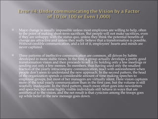 Major change is usually impossible unless most employees are willing to help, often to the point of making short-term sacrifices. But people will not make sacrifices, even if they are unhappy with the status quo, unless they think the potential benefits of change are attractive and unless they really believe that a transformation is possible. Without credible communication, and a lot of it, employees’ hearts and minds are never captured. Three patterns of ineffective communication are common, all driven by habits developed in more stable times. In the first, a group actually develops a pretty good transformation vision and then proceeds to sell it by holding only a few meetings or sending out only a few memos. Its members, thus having used only the smallest fraction of the yearly intracompany communication, react with astonishment when people don’t seem to understand the new approach. In the second pattern, the head of the organization spends a considerable amount of time making speeches to employee groups, but most of her managers are virtually silent. Here vision captures more of the total yearly communication than in the first case, but the volume is still woefully inadequate. In the third pattern, much more effort goes into newsletters and speeches, but some highly visible individuals still behave in ways that are antithetical to the vision, and the net result is that cynicism among the troops goes up while belief in the new message goes down. 