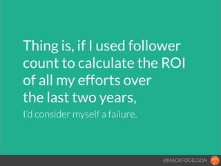 Thing is, if I used follower
count to calculate the ROI  
of all my efforts over  
the last two years,!!
I’d consider myself a failure.
@MACKFOGELSON
 