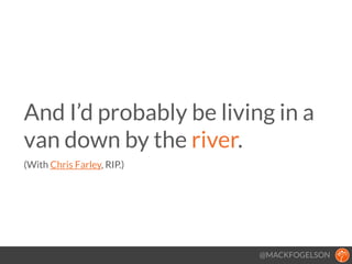 @MACKFOGELSON
And I’d probably be living in a
van down by the river. 
(With Chris Farley, RIP.)
!
 