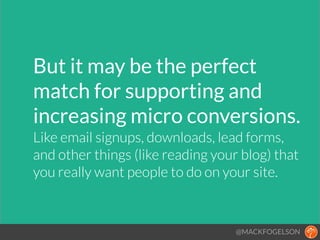 But it may be the perfect
match for supporting and
increasing micro conversions.!
Like email signups, downloads, lead forms,  
and other things (like reading your blog) that
you really want people to do on your site.
@MACKFOGELSON
 