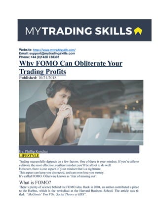 Website: https://www.mytradingskills.com/
Email: support@mytradingskills.com
Phone: +44 (0)1428 738305
Why FOMO Can Obliterate Your
Trading Profits
Published: 10/21/2018
By: Phillip Konchar
LIFESTYLE
Trading successfully depends on a few factors. One of these is your mindset. If you’re able to
cultivate the most effective, resilient mindset you’ll be all set to do well.
However, there is one aspect of your mindset that’s a nightmare.
This aspect can keep you distracted, and can even lose you money.
It’s called FOMO. Otherwise known as ‘fear of missing out’.
What is FOMO?
There’s plenty of science behind the FOMO idea. Back in 2004, an author contributed a piece
to the Harbus, which is the periodical at the Harvard Business School. The article was ti-
tled: “McGinnis’ Two FOs: Social Theory at HBS”.
 