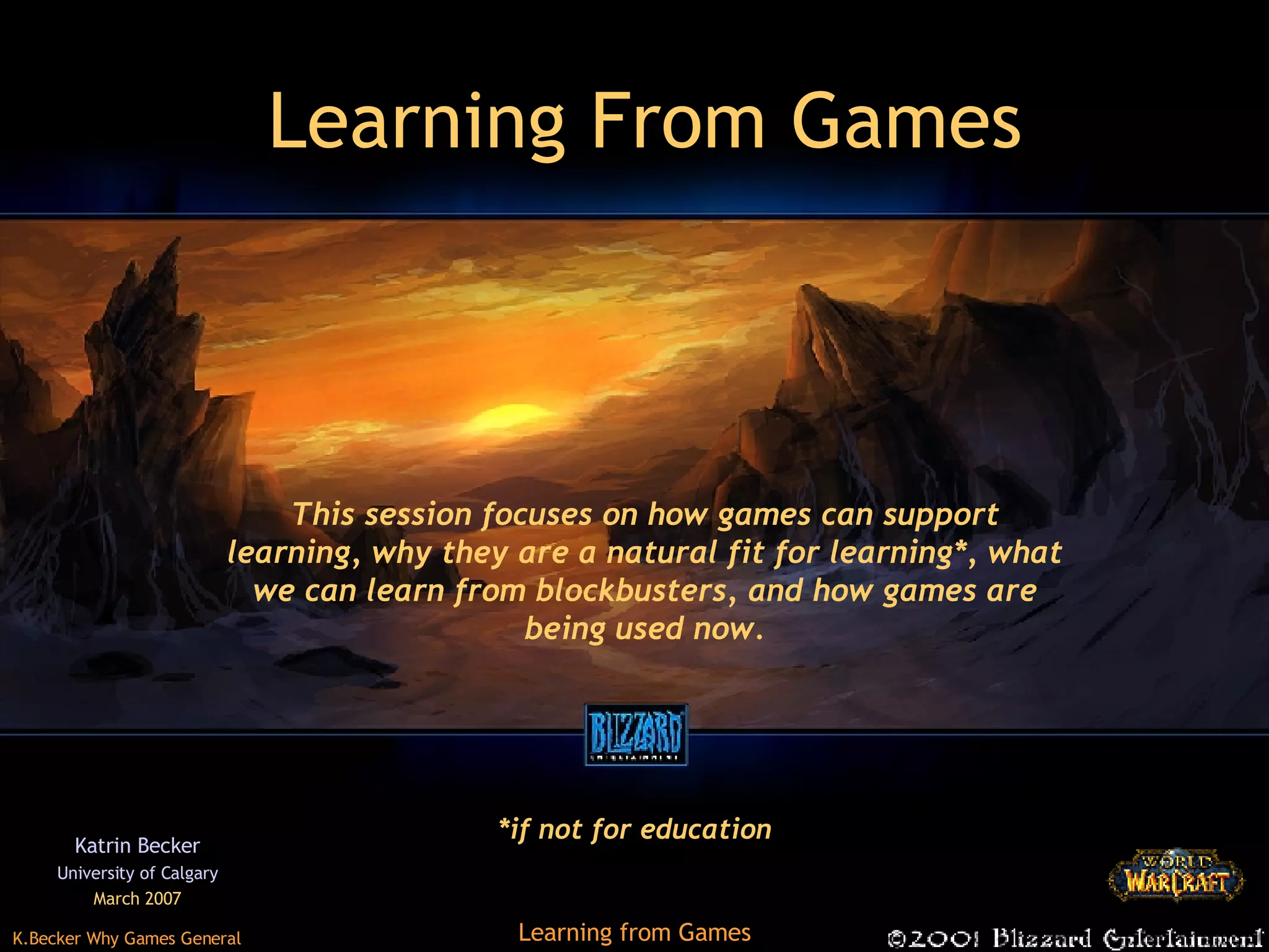 Learning From Games Katrin Becker University of Calgary March 2007 This session focuses on how games can support learning, why they are a natural fit for learning*, what we can learn from blockbusters, and how games are being used now. *if not for education 