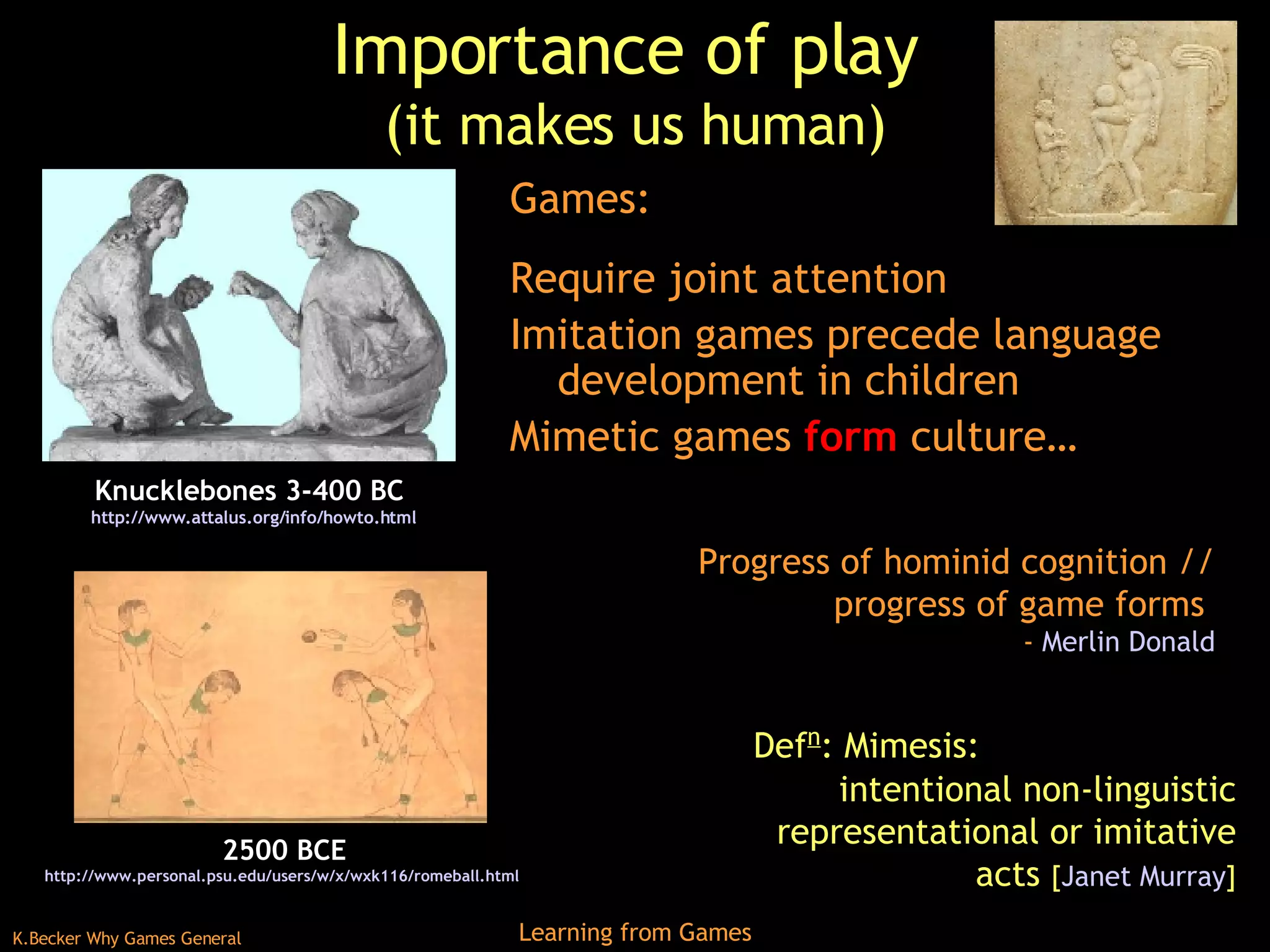Importance of play  (it makes us human) Games: Require joint attention Imitation games precede language development in children Mimetic games  form  culture… 2500 BCE http://www.personal.psu.edu/users/w/x/wxk116/romeball.html   Knucklebones 3-400 BC  http:// www.attalus.org/info/howto.html Def n : Mimesis:  intentional non-linguistic representational or imitative acts  [ Janet Murray ] Progress of hominid cognition // progress of game forms  -  Merlin Donald 