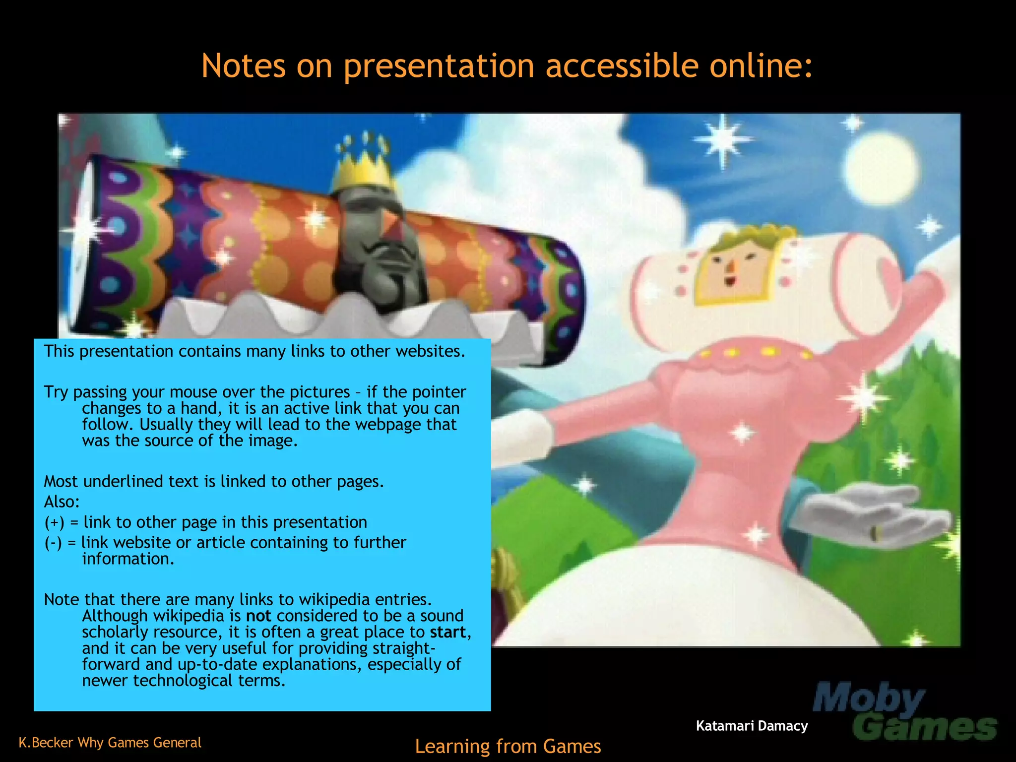 This presentation contains many links to other websites. Try passing your mouse over the pictures – if the pointer changes to a hand, it is an active link that you can follow. Usually they will lead to the webpage that was the source of the image. Most underlined text is linked to other pages. Also: (+) = link to other page in this presentation (-) = link website or article containing to further information. Note that there are many links to wikipedia entries. Although wikipedia is  not  considered to be a sound scholarly resource, it is often a great place to  start , and it can be very useful for providing straight-forward and up-to-date explanations, especially of newer technological terms. Notes on presentation accessible online: Katamari Damacy 