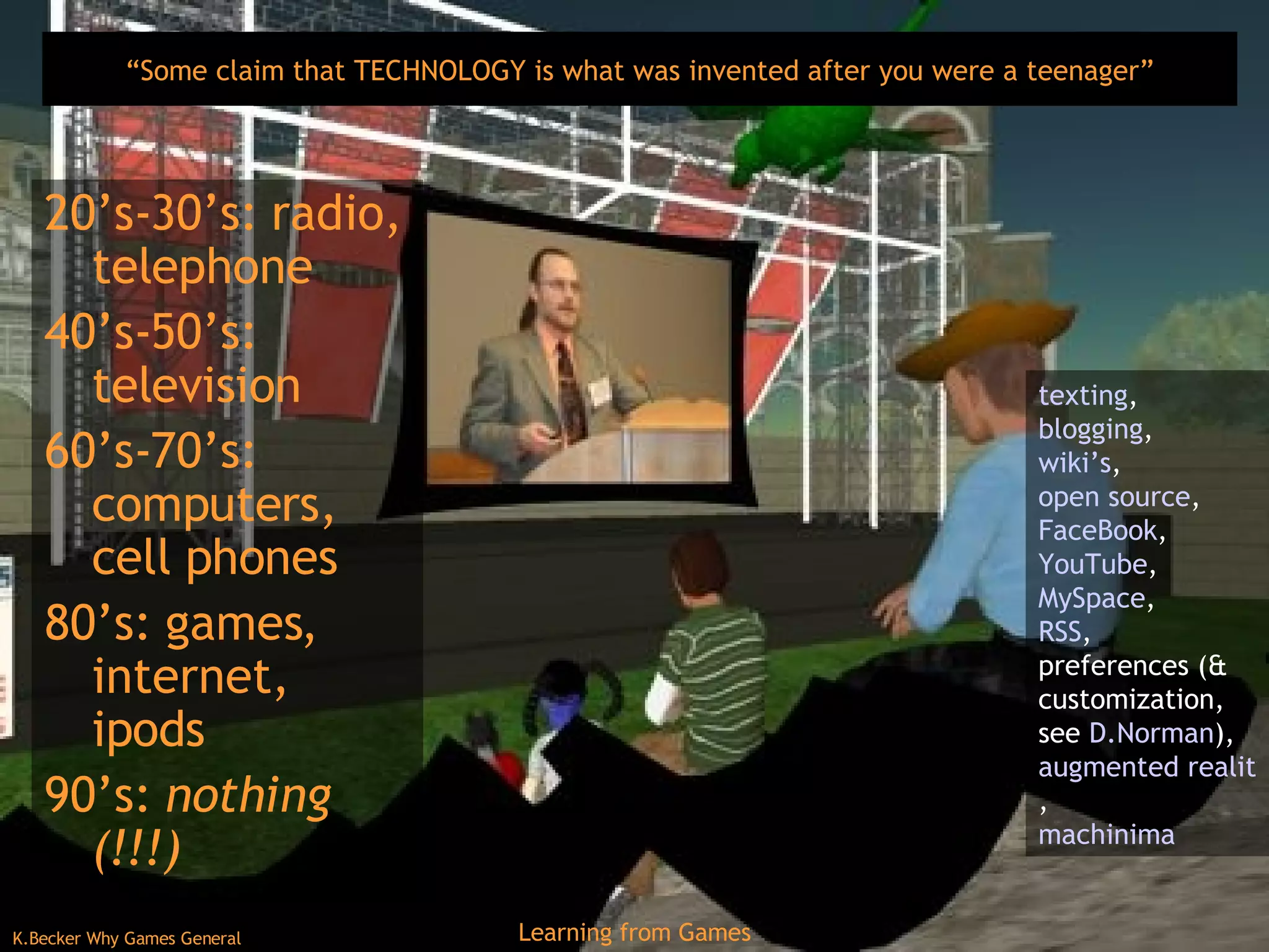 “ Some claim that TECHNOLOGY is what was invented after you were a teenager” 20’s-30’s: radio, telephone 40’s-50’s: television 60’s-70’s: computers, cell phones 80’s: games, internet, ipods 90’s:  nothing (!!!) texting ,  blogging ,  wiki’s ,  open source ,  FaceBook ,  YouTube , MySpace ,  RSS ,  preferences (& customization, see  D.Norman ),  augmented reality games ,  machinima 