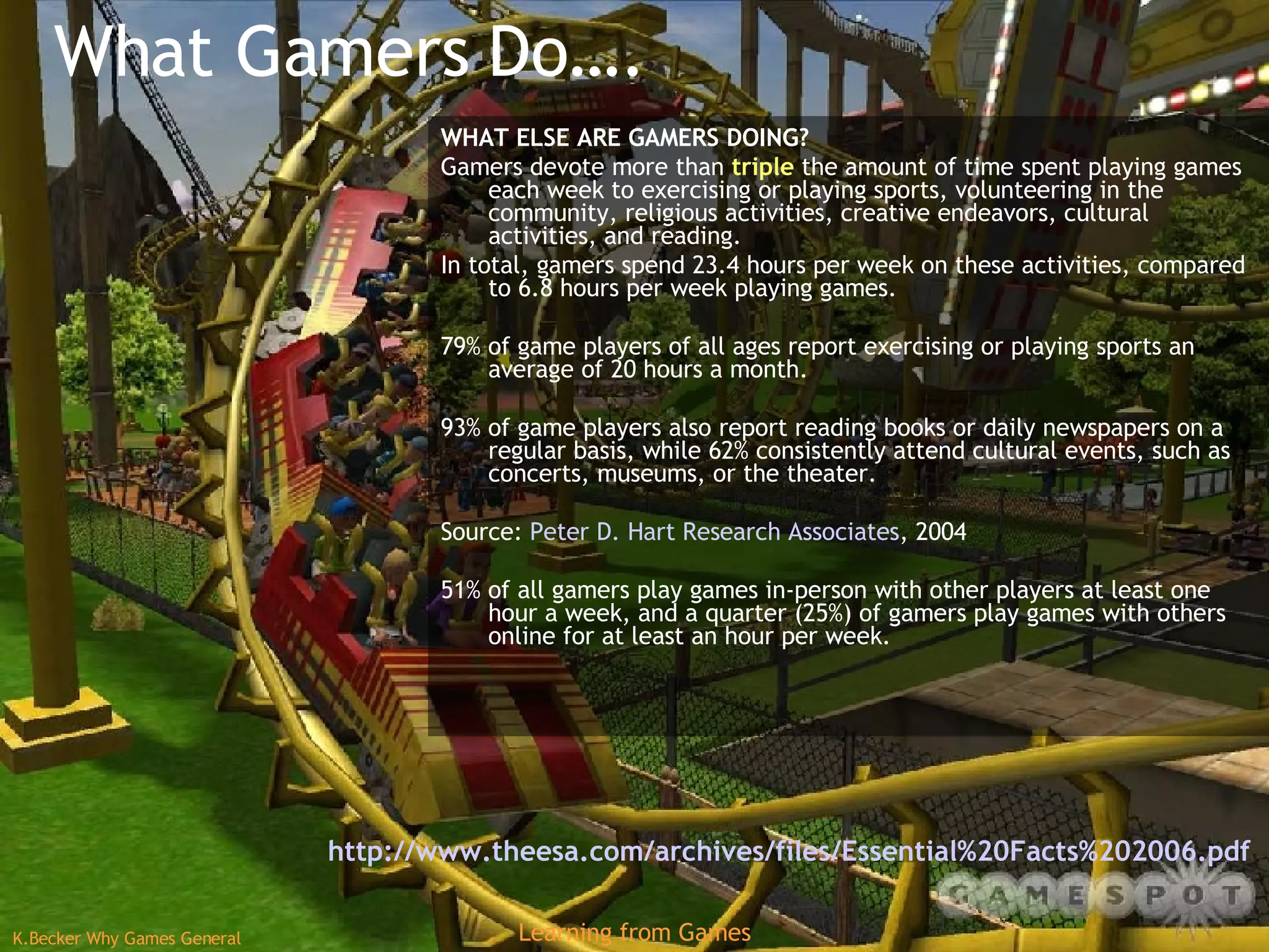 What Gamers Do…. WHAT ELSE ARE GAMERS DOING? Gamers devote more than  triple  the amount of time spent playing games each week to exercising or playing sports, volunteering in the community, religious activities, creative endeavors, cultural activities, and reading. In total, gamers spend 23.4 hours per week on these activities, compared to 6.8 hours per week playing games. 79% of game players of all ages report exercising or playing sports an average of 20 hours a month. 93% of game players also report reading books or daily newspapers on a regular basis, while 62% consistently attend cultural events, such as concerts, museums, or the theater. Source:  Peter D. Hart Research Associates , 2004 51% of all gamers play games in-person with other players at least one hour a week, and a quarter (25%) of gamers play games with others online for at least an hour per week. http://www.theesa.com/archives/files/Essential%20Facts%202006.pdf   