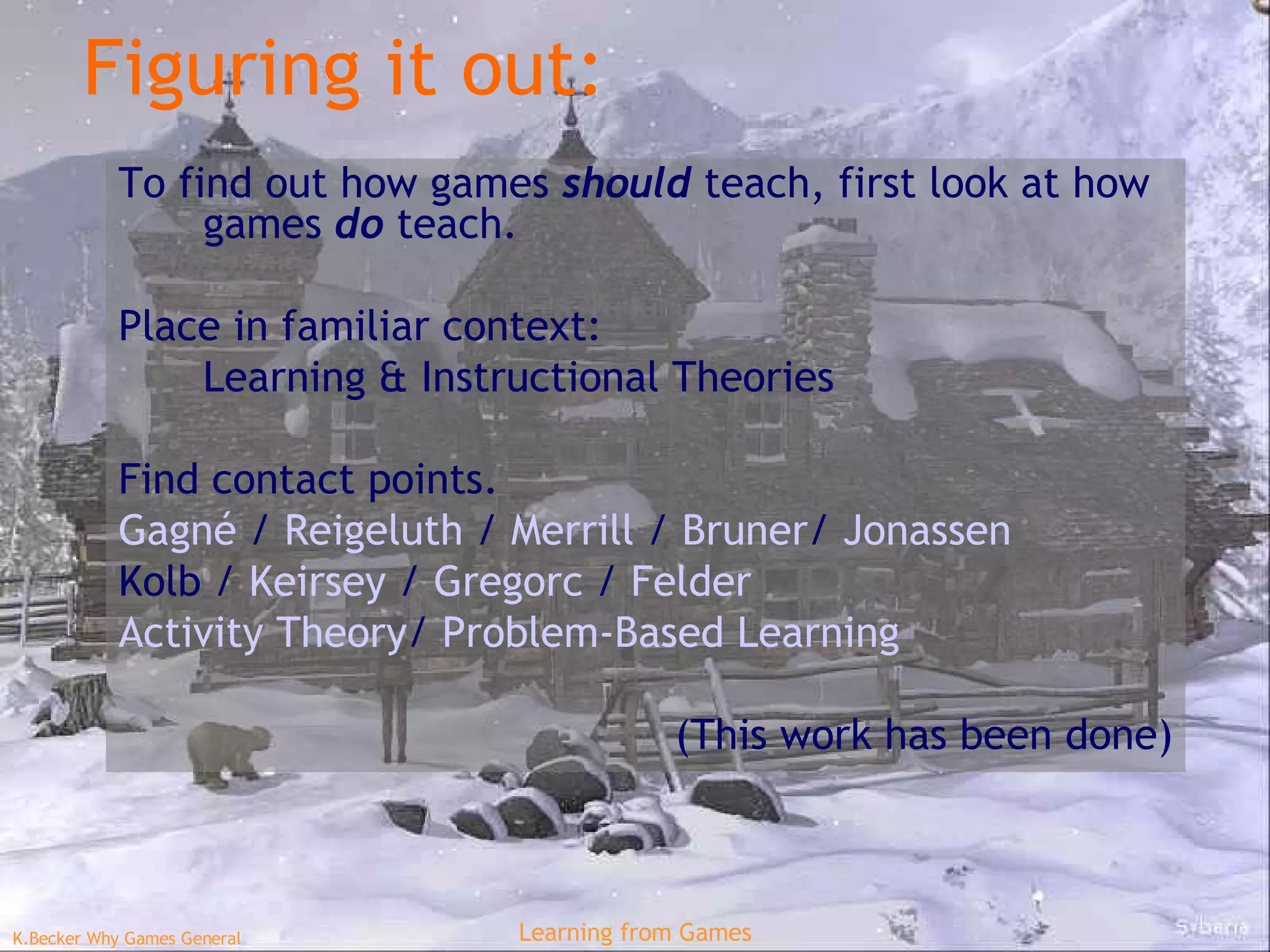 Figuring it out: To find out how games  should  teach, first look at how games  do  teach. Place in familiar context: Learning & Instructional Theories Find contact points. Gagné  /  Reigeluth   /  Merrill  /  Bruner /  Jonassen Kolb  /  Keirsey   /  Gregorc   /  Felder Activity Theory /  Problem-Based Learning (This work has been done) 