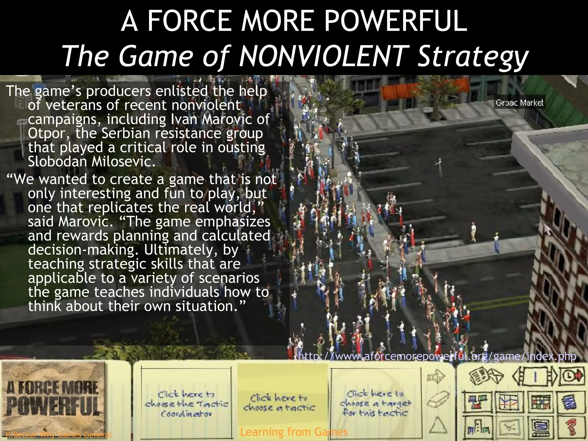 A FORCE MORE POWERFUL The Game of NONVIOLENT Strategy The game’s producers enlisted the help of veterans of recent nonviolent campaigns, including Ivan Marovic of Otpor, the Serbian resistance group that played a critical role in ousting Slobodan Milosevic. “ We wanted to create a game that is not only interesting and fun to play, but one that replicates the real world,” said Marovic. “The game emphasizes and rewards planning and calculated decision-making. Ultimately, by teaching strategic skills that are applicable to a variety of scenarios the game teaches individuals how to think about their own situation.” http://www.aforcemorepowerful.org/game/index.php   