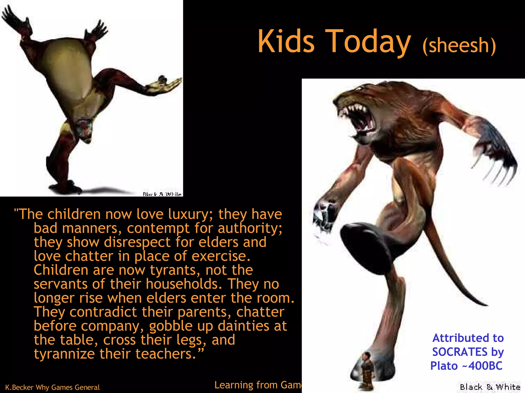 Kids Today  (sheesh) &quot;The children now love luxury; they have bad manners, contempt for authority; they show disrespect for elders and love chatter in place of exercise. Children are now tyrants, not the servants of their households. They no longer rise when elders enter the room. They contradict their parents, chatter before company, gobble up dainties at the table, cross their legs, and tyrannize their teachers.”  Attributed to SOCRATES by Plato ~400BC  