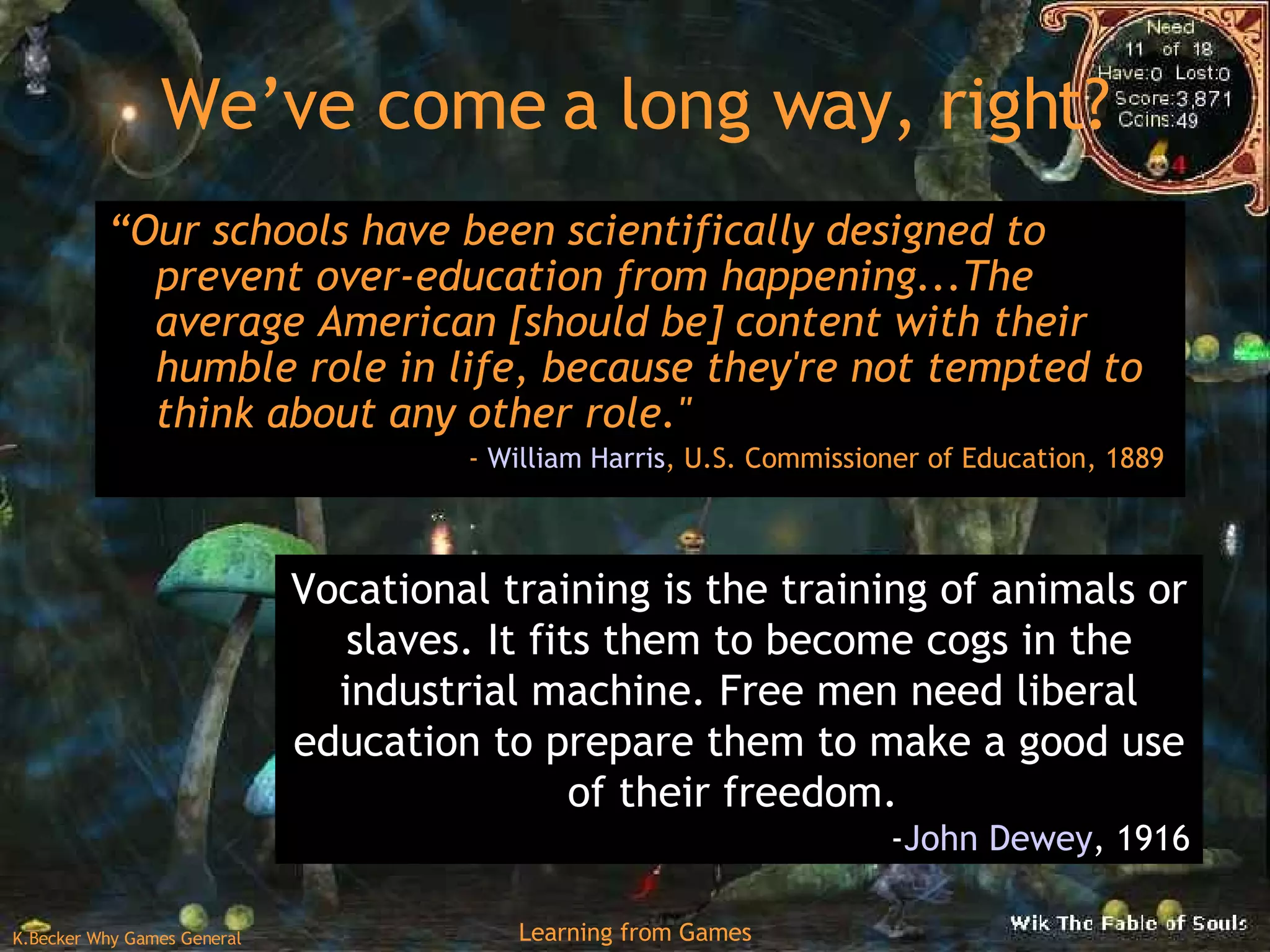 We’ve come a long way, right? “ Our schools have been scientifically designed to prevent over-education from happening...The average American [should be] content with their humble role in life, because they're not tempted to think about any other role.&quot;  -  William Harris , U.S. Commissioner of Education, 1889  Vocational training is the training of animals or slaves. It fits them to become cogs in the industrial machine. Free men need liberal education to prepare them to make a good use of their freedom.  - John Dewey , 1916 