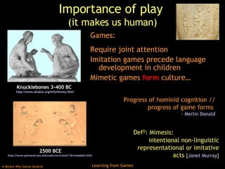 Importance of play  (it makes us human) Games: Require joint attention Imitation games precede language development in children Mimetic games  form  culture… 2500 BCE http://www.personal.psu.edu/users/w/x/wxk116/romeball.html   Knucklebones 3-400 BC  http:// www.attalus.org/info/howto.html Def n : Mimesis:  intentional non-linguistic representational or imitative acts  [ Janet Murray ] Progress of hominid cognition // progress of game forms  -  Merlin Donald 