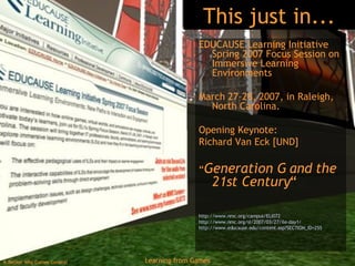 This just in... EDUCAUSE Learning Initiative Spring 2007 Focus Session on Immersive Learning Environments March 27–28, 2007, in Raleigh, North Carolina.  Opening Keynote:  Richard Van Eck [UND] “ Generation G and the 21st Century “ http://www.nmc.org/campus/ELI072   http://www.nmc.org/sl/2007/03/27/ile-day1/   http://www.educause.edu/content.asp?SECTION_ID=255   