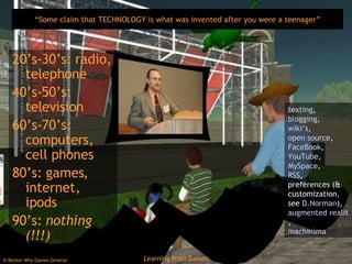 “ Some claim that TECHNOLOGY is what was invented after you were a teenager” 20’s-30’s: radio, telephone 40’s-50’s: television 60’s-70’s: computers, cell phones 80’s: games, internet, ipods 90’s:  nothing (!!!) texting ,  blogging ,  wiki’s ,  open source ,  FaceBook ,  YouTube , MySpace ,  RSS ,  preferences (& customization, see  D.Norman ),  augmented reality games ,  machinima 