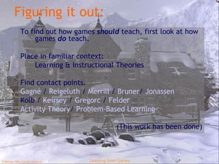 Figuring it out: To find out how games  should  teach, first look at how games  do  teach. Place in familiar context: Learning & Instructional Theories Find contact points. Gagné  /  Reigeluth   /  Merrill  /  Bruner /  Jonassen Kolb  /  Keirsey   /  Gregorc   /  Felder Activity Theory /  Problem-Based Learning (This work has been done) 