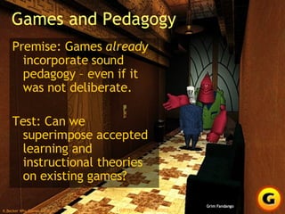Games and Pedagogy Premise: Games  already  incorporate sound pedagogy – even if it was not deliberate. Test: Can we superimpose accepted learning and instructional theories on existing games? Grim Fandango 