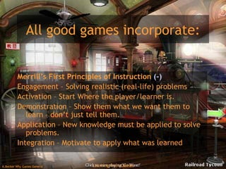All good games incorporate: Merrill’s First Principles of Instruction  (-) Engagement – Solving realistic (real-life) problems  Activation – Start Where the player/learner is. Demonstration – Show them what we want them to learn – don’t just tell them. Application – New knowledge must be applied to solve problems. Integration – Motivate to apply what was learned 