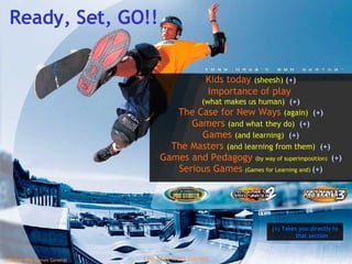 Ready, Set, GO!! Kids today  (sheesh)  (+) Importance of play  (what makes us human)  (+) The Case for New Ways  (again)  (+) Gamers  (and what they do)  (+) Games  (and learning)  (+) The Masters  (and learning from them)  (+) Games and Pedagogy  (by way of superimposition)  (+) Serious Games   (Games for Learning and)  (+) (+) Takes you directly to that section 