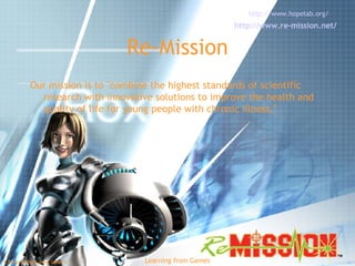 Re-Mission Our mission is to "combine the highest standards of scientific research with innovative solutions to improve the health and quality of life for young people with chronic illness."  http://www.hopelab.org/   http://www.re-mission.net/   