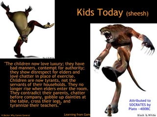 Kids Today  (sheesh) "The children now love luxury; they have bad manners, contempt for authority; they show disrespect for elders and love chatter in place of exercise. Children are now tyrants, not the servants of their households. They no longer rise when elders enter the room. They contradict their parents, chatter before company, gobble up dainties at the table, cross their legs, and tyrannize their teachers.”  Attributed to SOCRATES by Plato ~400BC  
