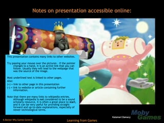 This presentation contains many links to other websites. Try passing your mouse over the pictures – if the pointer changes to a hand, it is an active link that you can follow. Usually they will lead to the webpage that was the source of the image. Most underlined text is linked to other pages. Also: (+) = link to other page in this presentation (-) = link to website or article containing further information. Note that there are many links to wikipedia entries. Although wikipedia is  not  considered to be a sound scholarly resource, it is often a great place to  start , and it can be very useful for providing straight-forward and up-to-date explanations, especially of newer technological terms. Notes on presentation accessible online: Katamari Damacy 