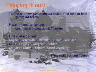 Figuring it out: To find out how games  should  teach, first look at how games  do  teach. Place in familiar context: Learning & Instructional Theories Find contact points. Gagné  /  Reigeluth   /  Merrill  /  Bruner /  Jonassen Kolb  /  Keirsey   /  Gregorc   /  Felder Activity Theory /  Problem-Based Learning (This work has been done) 