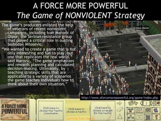 A FORCE MORE POWERFUL The Game of NONVIOLENT Strategy The game’s producers enlisted the help of veterans of recent nonviolent campaigns, including Ivan Marovic of Otpor, the Serbian resistance group that played a critical role in ousting Slobodan Milosevic. “ We wanted to create a game that is not only interesting and fun to play, but one that replicates the real world,” said Marovic. “The game emphasizes and rewards planning and calculated decision-making. Ultimately, by teaching strategic skills that are applicable to a variety of scenarios the game teaches individuals how to think about their own situation.” http://www.aforcemorepowerful.org/game/index.php   