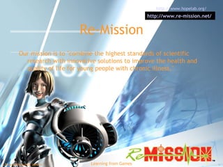 Re-Mission Our mission is to "combine the highest standards of scientific research with innovative solutions to improve the health and quality of life for young people with chronic illness."  http://www.hopelab.org/   http://www.re-mission.net/   