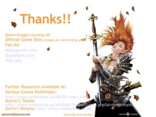 Thanks!! Game Images courtesy of: Official Game Sites  (images are identified by game) Fan Art Mobygames.com Gamespot.com IGN.com Further Resources Available at: Serious Games Pathfinder:  http://www.minkhollow.ca/KB/PF/index.html   Katrin’s Thesis:  http://www.minkhollow.ca/KB/PhD/Thesis07/doku.php?id=thesis:main Katrin’s Website:  http:// www.minkhollow.ca /KB   