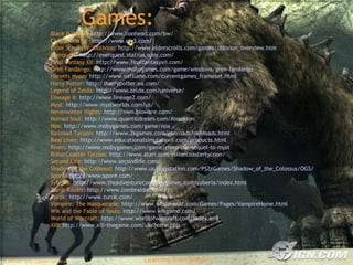 Games: Black & White:  http://www.lionhead.com/bw/ Civilization III:  http://www.civ3.com/   Elder Scrolls IV: Oblivion:  http://www.elderscrolls.com/games/oblivion_overview.htm   Everquest:  http://everquest.station.sony.com/   Final Fantasy XII:  http://www.finalfantasyxii.com/   Grim Fandango:  http://www.mobygames.com/game/windows/grim-fandango   Harvets Moon:  http://www.natsume.com/currentgames_frameset.html   Harry Potter:  http://harrypotter.ea.com/   Legend of Zelda:  http://www.zelda.com/universe/   Lineage II:  http://www.lineage2.com/   Myst:  http://www.mystworlds.com/us/   Neverwinter Nights:  http://nwn.bioware.com/   Nomad Soul:  http://www.quanticdream.com/#omikron   Nox:  http://www.mobygames.com/game/nox   Railroad Tycoon:  http://www.2kgames.com/railroads/railroads.html   Real Lives:  http://www.educationalsimulations.com/products.html   Riven:  http://www.mobygames.com/game/riven-the-sequel-to-myst   RollerCoaster Tycoon:  http://www.atari.com/rollercoastertycoon/   Second Life:  http://www.secondlife.com/   Shadow of the Colossus:  http://www.us.playstation.com/PS2/Games/Shadow_of_the_Colossus/OGS/   Spore:  http://www.spore.com/   Syberia:  http://www.theadventurecompanygames.com/syberia/index.html   Tomb Raider:  http://www.tombraider.com/   Turok:  http://www.turok.com/   Vampire: The Masquerade:  http://www.white-wolf.com/Games/Pages/VampireHome.html   Wik and the Fable of Souls:  http://www.wikgame.com/   World of Warcraft:  http://www.worldofwarcraft.com/index.xml   XIII:  http://www.xiii-thegame.com/uk/home.php   