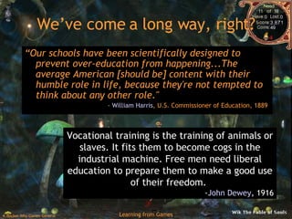 We’ve come a long way, right? “ Our schools have been scientifically designed to prevent over-education from happening...The average American [should be] content with their humble role in life, because they're not tempted to think about any other role."  -  William Harris , U.S. Commissioner of Education, 1889  Vocational training is the training of animals or slaves. It fits them to become cogs in the industrial machine. Free men need liberal education to prepare them to make a good use of their freedom.  - John Dewey , 1916 