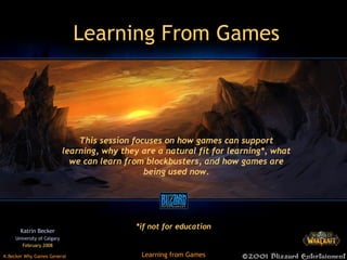 Learning From Games Katrin Becker University of Calgary February 2008 This session focuses on how games can support learning, why they are a natural fit for learning*, what we can learn from blockbusters, and how games are being used now. *if not for education 