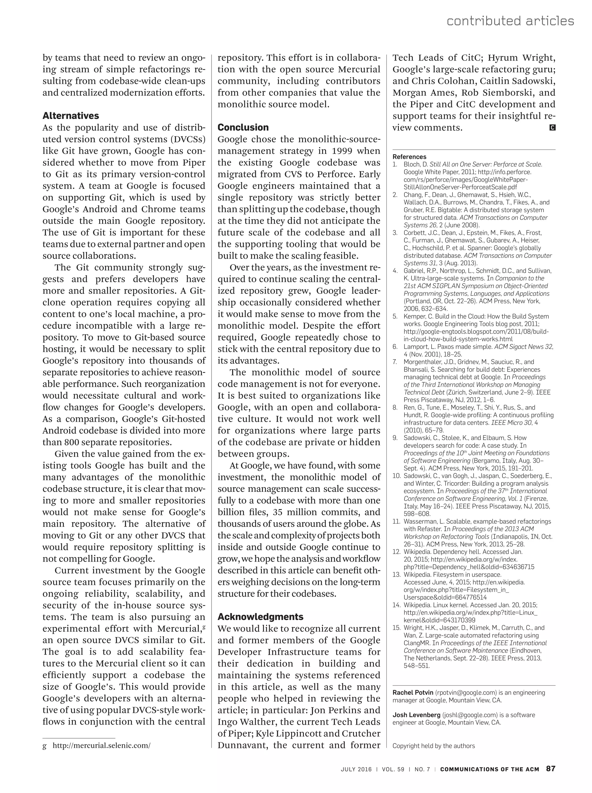 JULY 2016 | VOL. 59 | NO. 7 | COMMUNICATIONS OF THE ACM 87
contributed articles
by teams that need to review an ongo-
ing stream of simple refactorings re-
sulting from codebase-wide clean-ups
and centralized modernization efforts.
Alternatives
As the popularity and use of distrib-
uted version control systems (DVCSs)
like Git have grown, Google has con-
sidered whether to move from Piper
to Git as its primary version-control
system. A team at Google is focused
on supporting Git, which is used by
Google’s Android and Chrome teams
outside the main Google repository.
The use of Git is important for these
teams due to external partner and open
source collaborations.
The Git community strongly sug-
gests and prefers developers have
more and smaller repositories. A Git-
clone operation requires copying all
content to one’s local machine, a pro-
cedure incompatible with a large re-
pository. To move to Git-based source
hosting, it would be necessary to split
Google’s repository into thousands of
separate repositories to achieve reason-
able performance. Such reorganization
would necessitate cultural and work-
flow changes for Google’s developers.
As a comparison, Google’s Git-hosted
Android codebase is divided into more
than 800 separate repositories.
Given the value gained from the ex-
isting tools Google has built and the
many advantages of the monolithic
codebase structure, it is clear that mov-
ing to more and smaller repositories
would not make sense for Google’s
main repository. The alternative of
moving to Git or any other DVCS that
would require repository splitting is
not compelling for Google.
Current investment by the Google
source team focuses primarily on the
ongoing reliability, scalability, and
security of the in-house source sys-
tems. The team is also pursuing an
experimental effort with Mercurial,g
an open source DVCS similar to Git.
The goal is to add scalability fea-
tures to the Mercurial client so it can
efficiently support a codebase the
size of Google’s. This would provide
Google’s developers with an alterna-
tive of using popular DVCS-style work-
flows in conjunction with the central
g	http://mercurial.selenic.com/
Tech Leads of CitC; Hyrum Wright,
Google’s large-scale refactoring guru;
and Chris Colohan, Caitlin Sadowski,
Morgan Ames, Rob Siemborski, and
the Piper and CitC development and
support teams for their insightful re-
view comments. 	
References
1.	 Bloch, D. Still All on One Server: Perforce at Scale.
Google White Paper, 2011; http://info.perforce.
com/rs/perforce/images/GoogleWhitePaper-
StillAllonOneServer-PerforceatScale.pdf
2.	 Chang, F., Dean, J., Ghemawat, S., Hsieh, W.C.,
Wallach, D.A., Burrows, M., Chandra, T., Fikes, A., and
Gruber, R.E. Bigtable: A distributed storage system
for structured data. ACM Transactions on Computer
Systems 26, 2 (June 2008).
3.	 Corbett, J.C., Dean, J., Epstein, M., Fikes, A., Frost,
C., Furman, J., Ghemawat, S., Gubarev, A., Heiser,
C., Hochschild, P. et al. Spanner: Google’s globally
distributed database. ACM Transactions on Computer
Systems 31, 3 (Aug. 2013).
4.	 Gabriel, R.P., Northrop, L., Schmidt, D.C., and Sullivan,
K. Ultra-large-scale systems. In Companion to the
21st ACM SIGPLAN Symposium on Object-Oriented
Programming Systems, Languages, and Applications
(Portland, OR, Oct. 22–26). ACM Press, New York,
2006, 632–634.
5.	 Kemper, C. Build in the Cloud: How the Build System
works. Google Engineering Tools blog post, 2011;
http://google-engtools.blogspot.com/2011/08/build-
in-cloud-how-build-system-works.html
6.	 Lamport, L. Paxos made simple. ACM Sigact News 32,
4 (Nov. 2001), 18–25.
7.	 Morgenthaler, J.D., Gridnev, M., Sauciuc, R., and
Bhansali, S. Searching for build debt: Experiences
managing technical debt at Google. In Proceedings
of the Third International Workshop on Managing
Technical Debt (Zürich, Switzerland, June 2–9). IEEE
Press Piscataway, NJ, 2012, 1–6.
8.	 Ren, G., Tune, E., Moseley, T., Shi, Y., Rus, S., and
Hundt, R. Google-wide profiling: A continuous profiling
infrastructure for data centers. IEEE Micro 30, 4
(2010), 65–79.
9.	 Sadowski, C., Stolee, K., and Elbaum, S. How
developers search for code: A case study. In
Proceedings of the 10th
Joint Meeting on Foundations
of Software Engineering (Bergamo, Italy, Aug. 30–
Sept. 4). ACM Press, New York, 2015, 191–201.
10.	 Sadowski, C., van Gogh, J., Jaspan, C., Soederberg, E.,
and Winter, C. Tricorder: Building a program analysis
ecosystem. In Proceedings of the 37th
International
Conference on Software Engineering, Vol. 1 (Firenze,
Italy, May 16–24). IEEE Press Piscataway, NJ, 2015,
598–608.
11.	 Wasserman, L. Scalable, example-based refactorings
with Refaster. In Proceedings of the 2013 ACM
Workshop on Refactoring Tools (Indianapolis, IN, Oct.
26–31). ACM Press, New York, 2013, 25–28.
12.	 Wikipedia. Dependency hell. Accessed Jan.
20, 2015; http://en.wikipedia.org/w/index.
php?title=Dependency_hell&oldid=634636715
13.	 Wikipedia. Filesystem in userspace.
Accessed June, 4, 2015; http://en.wikipedia.
org/w/index.php?title=Filesystem_in_
Userspace&oldid=664776514
14.	 Wikipedia. Linux kernel. Accessed Jan. 20, 2015;
http://en.wikipedia.org/w/index.php?title=Linux_
kernel&oldid=643170399
15.	 Wright, H.K., Jasper, D., Klimek, M., Carruth, C., and
Wan, Z. Large-scale automated refactoring using
ClangMR. In Proceedings of the IEEE International
Conference on Software Maintenance (Eindhoven,
The Netherlands, Sept. 22–28). IEEE Press, 2013,
548–551.
Rachel Potvin (rpotvin@google.com) is an engineering
manager at Google, Mountain View, CA.
Josh Levenberg (joshl@google.com) is a software
engineer at Google, Mountain View, CA.
Copyright held by the authors
repository. This effort is in collabora-
tion with the open source Mercurial
community, including contributors
from other companies that value the
monolithic source model.
Conclusion
Google chose the monolithic-source-
management strategy in 1999 when
the existing Google codebase was
migrated from CVS to Perforce. Early
Google engineers maintained that a
single repository was strictly better
than splitting up the codebase, though
at the time they did not anticipate the
future scale of the codebase and all
the supporting tooling that would be
built to make the scaling feasible.
Over the years, as the investment re-
quired to continue scaling the central-
ized repository grew, Google leader-
ship occasionally considered whether
it would make sense to move from the
monolithic model. Despite the effort
required, Google repeatedly chose to
stick with the central repository due to
its advantages.
The monolithic model of source
code management is not for everyone.
It is best suited to organizations like
Google, with an open and collabora-
tive culture. It would not work well
for organizations where large parts
of the codebase are private or hidden
between groups.
At Google, we have found, with some
investment, the monolithic model of
source management can scale success-
fully to a codebase with more than one
billion files, 35 million commits, and
thousands of users around the globe. As
thescaleandcomplexityofprojectsboth
inside and outside Google continue to
grow,wehopetheanalysisandworkflow
described in this article can benefit oth-
ers weighing decisions on the long-term
structure for their codebases.
Acknowledgments
We would like to recognize all current
and former members of the Google
Developer Infrastructure teams for
their dedication in building and
maintaining the systems referenced
in this article, as well as the many
people who helped in reviewing the
article; in particular: Jon Perkins and
Ingo Walther, the current Tech Leads
of Piper; Kyle Lippincott and Crutcher
Dunnavant, the current and former
 