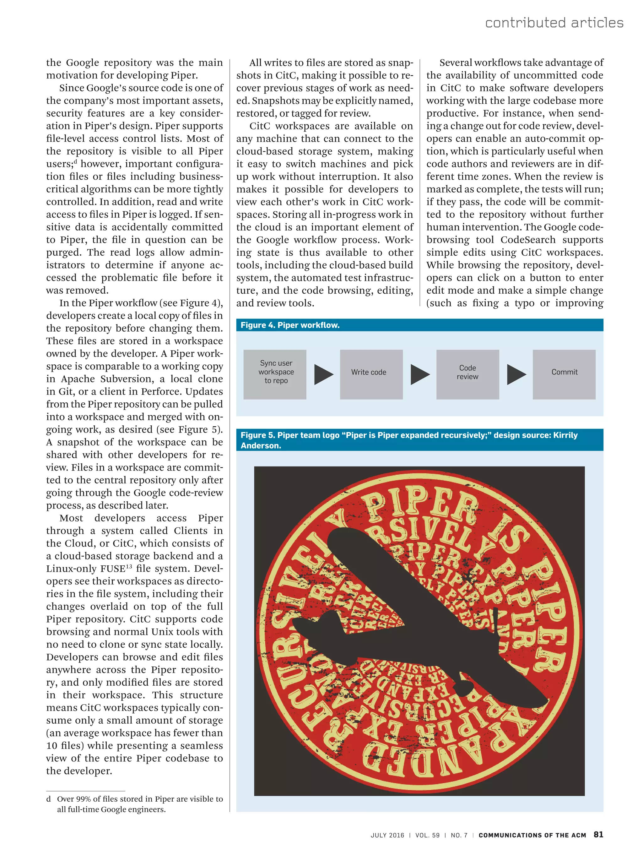 JULY 2016 | VOL. 59 | NO. 7 | COMMUNICATIONS OF THE ACM 81
contributed articles
the Google repository was the main
motivation for developing Piper.
Since Google’s source code is one of
the company’s most important assets,
security features are a key consider-
ation in Piper’s design. Piper supports
file-level access control lists. Most of
the repository is visible to all Piper
users;d
however, important configura-
tion files or files including business-
critical algorithms can be more tightly
controlled. In addition, read and write
access to files in Piper is logged. If sen-
sitive data is accidentally committed
to Piper, the file in question can be
purged. The read logs allow admin-
istrators to determine if anyone ac-
cessed the problematic file before it
was removed.
In the Piper workflow (see Figure 4),
developers create a local copy of files in
the repository before changing them.
These files are stored in a workspace
owned by the developer. A Piper work-
space is comparable to a working copy
in Apache Subversion, a local clone
in Git, or a client in Perforce. Updates
from the Piper repository can be pulled
into a workspace and merged with on-
going work, as desired (see Figure 5).
A snapshot of the workspace can be
shared with other developers for re-
view. Files in a workspace are commit-
ted to the central repository only after
going through the Google code-review
process, as described later.
Most developers access Piper
through a system called Clients in
the Cloud, or CitC, which consists of
a cloud-based storage backend and a
Linux-only FUSE13
file system. Devel-
opers see their workspaces as directo-
ries in the file system, including their
changes overlaid on top of the full
Piper repository. CitC supports code
browsing and normal Unix tools with
no need to clone or sync state locally.
Developers can browse and edit files
anywhere across the Piper reposito-
ry, and only modified files are stored
in their workspace. This structure
means CitC workspaces typically con-
sume only a small amount of storage
(an average workspace has fewer than
10 files) while presenting a seamless
view of the entire Piper codebase to
the developer.
d	 Over 99% of files stored in Piper are visible to
all full-time Google engineers.
Several workflows take advantage of
the availability of uncommitted code
in CitC to make software developers
working with the large codebase more
productive. For instance, when send-
ing a change out for code review, devel-
opers can enable an auto-commit op-
tion, which is particularly useful when
code authors and reviewers are in dif-
ferent time zones. When the review is
marked as complete, the tests will run;
if they pass, the code will be commit-
ted to the repository without further
human intervention. The Google code-
browsing tool CodeSearch supports
simple edits using CitC workspaces.
While browsing the repository, devel-
opers can click on a button to enter
edit mode and make a simple change
(such as fixing a typo or improving
All writes to files are stored as snap-
shots in CitC, making it possible to re-
cover previous stages of work as need-
ed. Snapshots may be explicitly named,
restored, or tagged for review.
CitC workspaces are available on
any machine that can connect to the
cloud-based storage system, making
it easy to switch machines and pick
up work without interruption. It also
makes it possible for developers to
view each other’s work in CitC work-
spaces. Storing all in-progress work in
the cloud is an important element of
the Google workflow process. Work-
ing state is thus available to other
tools, including the cloud-based build
system, the automated test infrastruc-
ture, and the code browsing, editing,
and review tools.
Figure 4. Piper workflow.
Sync user
workspace
to repo
Write code
Code
review
Commit
Figure 5. Piper team logo “Piper is Piper expanded recursively;” design source: Kirrily
Anderson.
 