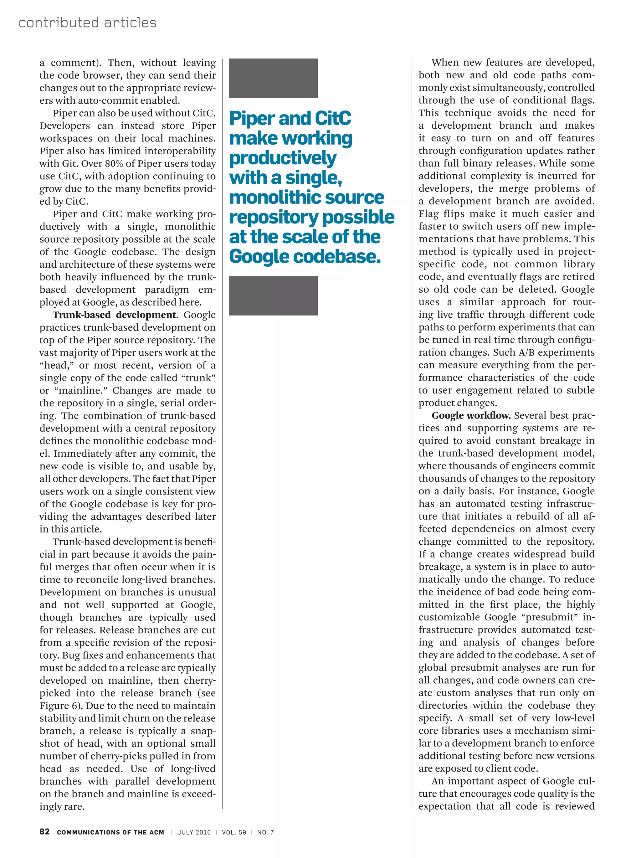 82 COMMUNICATIONS OF THE ACM | JULY 2016 | VOL. 59 | NO. 7
contributed articles
When new features are developed,
both new and old code paths com-
monly exist simultaneously, controlled
through the use of conditional flags.
This technique avoids the need for
a development branch and makes
it easy to turn on and off features
through configuration updates rather
than full binary releases. While some
additional complexity is incurred for
developers, the merge problems of
a development branch are avoided.
Flag flips make it much easier and
faster to switch users off new imple-
mentations that have problems. This
method is typically used in project-
specific code, not common library
code, and eventually flags are retired
so old code can be deleted. Google
uses a similar approach for rout-
ing live traffic through different code
paths to perform experiments that can
be tuned in real time through configu-
ration changes. Such A/B experiments
can measure everything from the per-
formance characteristics of the code
to user engagement related to subtle
product changes.
Google workflow. Several best prac-
tices and supporting systems are re-
quired to avoid constant breakage in
the trunk-based development model,
where thousands of engineers commit
thousands of changes to the repository
on a daily basis. For instance, Google
has an automated testing infrastruc-
ture that initiates a rebuild of all af-
fected dependencies on almost every
change committed to the repository.
If a change creates widespread build
breakage, a system is in place to auto-
matically undo the change. To reduce
the incidence of bad code being com-
mitted in the first place, the highly
customizable Google “presubmit” in-
frastructure provides automated test-
ing and analysis of changes before
they are added to the codebase. A set of
global presubmit analyses are run for
all changes, and code owners can cre-
ate custom analyses that run only on
directories within the codebase they
specify. A small set of very low-level
core libraries uses a mechanism simi-
lar to a development branch to enforce
additional testing before new versions
are exposed to client code.
An important aspect of Google cul-
ture that encourages code quality is the
expectation that all code is reviewed
a comment). Then, without leaving
the code browser, they can send their
changes out to the appropriate review-
ers with auto-commit enabled.
Piper can also be used without CitC.
Developers can instead store Piper
workspaces on their local machines.
Piper also has limited interoperability
with Git. Over 80% of Piper users today
use CitC, with adoption continuing to
grow due to the many benefits provid-
ed by CitC.
Piper and CitC make working pro-
ductively with a single, monolithic
source repository possible at the scale
of the Google codebase. The design
and architecture of these systems were
both heavily influenced by the trunk-
based development paradigm em-
ployed at Google, as described here.
Trunk-based development. Google
practices trunk-based development on
top of the Piper source repository. The
vast majority of Piper users work at the
“head,” or most recent, version of a
single copy of the code called “trunk”
or “mainline.” Changes are made to
the repository in a single, serial order-
ing. The combination of trunk-based
development with a central repository
defines the monolithic codebase mod-
el. Immediately after any commit, the
new code is visible to, and usable by,
all other developers. The fact that Piper
users work on a single consistent view
of the Google codebase is key for pro-
viding the advantages described later
in this article.
Trunk-based development is benefi-
cial in part because it avoids the pain-
ful merges that often occur when it is
time to reconcile long-lived branches.
Development on branches is unusual
and not well supported at Google,
though branches are typically used
for releases. Release branches are cut
from a specific revision of the reposi-
tory. Bug fixes and enhancements that
must be added to a release are typically
developed on mainline, then cherry-
picked into the release branch (see
Figure 6). Due to the need to maintain
stability and limit churn on the release
branch, a release is typically a snap-
shot of head, with an optional small
number of cherry-picks pulled in from
head as needed. Use of long-lived
branches with parallel development
on the branch and mainline is exceed-
ingly rare.
Piper and CitC
make working
productively
with a single,
monolithic source
repository possible
at the scale of the
Google codebase.
 
