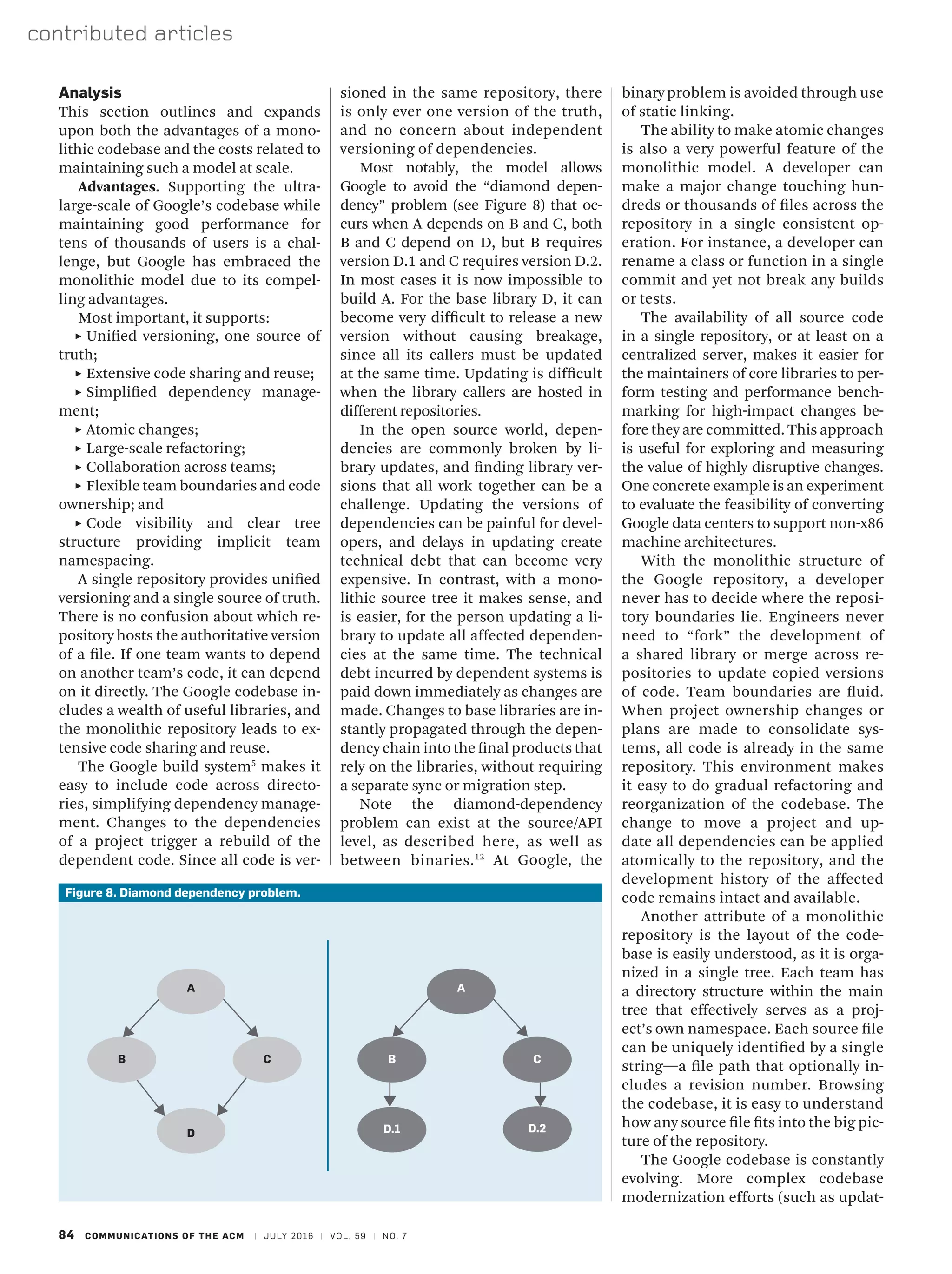 84 COMMUNICATIONS OF THE ACM | JULY 2016 | VOL. 59 | NO. 7
contributed articles
binary problem is avoided through use
of static linking.
The ability to make atomic changes
is also a very powerful feature of the
monolithic model. A developer can
make a major change touching hun-
dreds or thousands of files across the
repository in a single consistent op-
eration. For instance, a developer can
rename a class or function in a single
commit and yet not break any builds
or tests.
The availability of all source code
in a single repository, or at least on a
centralized server, makes it easier for
the maintainers of core libraries to per-
form testing and performance bench-
marking for high-impact changes be-
fore they are committed. This approach
is useful for exploring and measuring
the value of highly disruptive changes.
One concrete example is an experiment
to evaluate the feasibility of converting
Google data centers to support non-x86
machine architectures.
With the monolithic structure of
the Google repository, a developer
never has to decide where the reposi-
tory boundaries lie. Engineers never
need to “fork” the development of
a shared library or merge across re-
positories to update copied versions
of code. Team boundaries are fluid.
When project ownership changes or
plans are made to consolidate sys-
tems, all code is already in the same
repository. This environment makes
it easy to do gradual refactoring and
reorganization of the codebase. The
change to move a project and up-
date all dependencies can be applied
atomically to the repository, and the
development history of the affected
code remains intact and available.
Another attribute of a monolithic
repository is the layout of the code-
base is easily understood, as it is orga-
nized in a single tree. Each team has
a directory structure within the main
tree that effectively serves as a proj-
ect’s own namespace. Each source file
can be uniquely identified by a single
string—a file path that optionally in-
cludes a revision number. Browsing
the codebase, it is easy to understand
how any source file fits into the big pic-
ture of the repository.
The Google codebase is constantly
evolving. More complex codebase
modernization efforts (such as updat-
Analysis
This section outlines and expands
upon both the advantages of a mono-
lithic codebase and the costs related to
maintaining such a model at scale.
Advantages. Supporting the ultra-
large-scale of Google’s codebase while
maintaining good performance for
tens of thousands of users is a chal-
lenge, but Google has embraced the
monolithic model due to its compel-
ling advantages.
Most important, it supports:
˲
˲ Unified versioning, one source of
truth;
˲
˲ Extensive code sharing and reuse;
˲
˲ Simplified dependency manage-
ment;
˲
˲ Atomic changes;
˲
˲ Large-scale refactoring;
˲
˲ Collaboration across teams;
˲
˲ Flexible team boundaries and code
ownership; and
˲
˲ Code visibility and clear tree
structure providing implicit team
namespacing.
A single repository provides unified
versioning and a single source of truth.
There is no confusion about which re-
pository hosts the authoritative version
of a file. If one team wants to depend
on another team’s code, it can depend
on it directly. The Google codebase in-
cludes a wealth of useful libraries, and
the monolithic repository leads to ex-
tensive code sharing and reuse.
The Google build system5
makes it
easy to include code across directo-
ries, simplifying dependency manage-
ment. Changes to the dependencies
of a project trigger a rebuild of the
dependent code. Since all code is ver-
sioned in the same repository, there
is only ever one version of the truth,
and no concern about independent
versioning of dependencies.
Most notably, the model allows
Google to avoid the “diamond depen-
dency” problem (see Figure 8) that oc-
curs when A depends on B and C, both
B and C depend on D, but B requires
version D.1 and C requires version D.2.
In most cases it is now impossible to
build A. For the base library D, it can
become very difficult to release a new
version without causing breakage,
since all its callers must be updated
at the same time. Updating is difficult
when the library callers are hosted in
different repositories.
In the open source world, depen-
dencies are commonly broken by li-
brary updates, and finding library ver-
sions that all work together can be a
challenge. Updating the versions of
dependencies can be painful for devel-
opers, and delays in updating create
technical debt that can become very
expensive. In contrast, with a mono-
lithic source tree it makes sense, and
is easier, for the person updating a li-
brary to update all affected dependen-
cies at the same time. The technical
debt incurred by dependent systems is
paid down immediately as changes are
made. Changes to base libraries are in-
stantly propagated through the depen-
dency chain into the final products that
rely on the libraries, without requiring
a separate sync or migration step.
Note the diamond-dependency
problem can exist at the source/API
level, as described here, as well as
between binaries.12
At Google, the
Figure 8. Diamond dependency problem.
A
D
B C
A
B
D.1
C
D.2
 