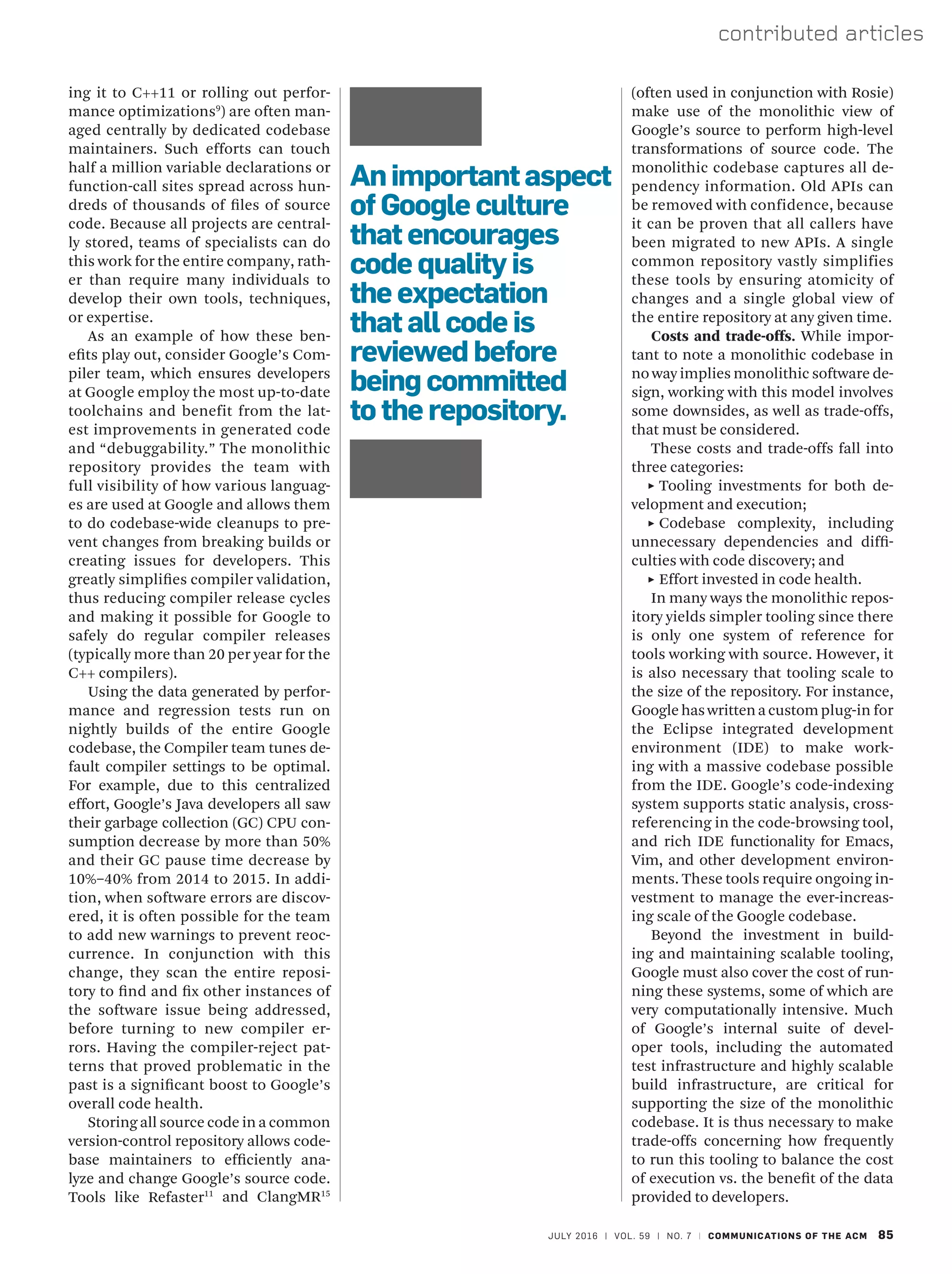 JULY 2016 | VOL. 59 | NO. 7 | COMMUNICATIONS OF THE ACM 85
contributed articles
ing it to C++11 or rolling out perfor-
mance optimizations9
) are often man-
aged centrally by dedicated codebase
maintainers. Such efforts can touch
half a million variable declarations or
function-call sites spread across hun-
dreds of thousands of files of source
code. Because all projects are central-
ly stored, teams of specialists can do
this work for the entire company, rath-
er than require many individuals to
develop their own tools, techniques,
or expertise.
As an example of how these ben-
efits play out, consider Google’s Com-
piler team, which ensures developers
at Google employ the most up-to-date
toolchains and benefit from the lat-
est improvements in generated code
and “debuggability.” The monolithic
repository provides the team with
full visibility of how various languag-
es are used at Google and allows them
to do codebase-wide cleanups to pre-
vent changes from breaking builds or
creating issues for developers. This
greatly simplifies compiler validation,
thus reducing compiler release cycles
and making it possible for Google to
safely do regular compiler releases
(typically more than 20 per year for the
C++ compilers).
Using the data generated by perfor-
mance and regression tests run on
nightly builds of the entire Google
codebase, the Compiler team tunes de-
fault compiler settings to be optimal.
For example, due to this centralized
effort, Google’s Java developers all saw
their garbage collection (GC) CPU con-
sumption decrease by more than 50%
and their GC pause time decrease by
10%–40% from 2014 to 2015. In addi-
tion, when software errors are discov-
ered, it is often possible for the team
to add new warnings to prevent reoc-
currence. In conjunction with this
change, they scan the entire reposi-
tory to find and fix other instances of
the software issue being addressed,
before turning to new compiler er-
rors. Having the compiler-reject pat-
terns that proved problematic in the
past is a significant boost to Google’s
overall code health.
Storing all source code in a common
version-control repository allows code-
base maintainers to efficiently ana-
lyze and change Google’s source code.
Tools like Refaster11
and ClangMR15
(often used in conjunction with Rosie)
make use of the monolithic view of
Google’s source to perform high-level
transformations of source code. The
monolithic codebase captures all de-
pendency information. Old APIs can
be removed with confidence, because
it can be proven that all callers have
been migrated to new APIs. A single
common repository vastly simplifies
these tools by ensuring atomicity of
changes and a single global view of
the entire repository at any given time.
Costs and trade-offs. While impor-
tant to note a monolithic codebase in
no way implies monolithic software de-
sign, working with this model involves
some downsides, as well as trade-offs,
that must be considered.
These costs and trade-offs fall into
three categories:
˲
˲ Tooling investments for both de-
velopment and execution;
˲
˲ Codebase complexity, including
unnecessary dependencies and diffi-
culties with code discovery; and
˲
˲ Effort invested in code health.
In many ways the monolithic repos-
itory yields simpler tooling since there
is only one system of reference for
tools working with source. However, it
is also necessary that tooling scale to
the size of the repository. For instance,
Google has written a custom plug-in for
the Eclipse integrated development
environment (IDE) to make work-
ing with a massive codebase possible
from the IDE. Google’s code-indexing
system supports static analysis, cross-
referencing in the code-browsing tool,
and rich IDE functionality for Emacs,
Vim, and other development environ-
ments. These tools require ongoing in-
vestment to manage the ever-increas-
ing scale of the Google codebase.
Beyond the investment in build-
ing and maintaining scalable tooling,
Google must also cover the cost of run-
ning these systems, some of which are
very computationally intensive. Much
of Google’s internal suite of devel-
oper tools, including the automated
test infrastructure and highly scalable
build infrastructure, are critical for
supporting the size of the monolithic
codebase. It is thus necessary to make
trade-offs concerning how frequently
to run this tooling to balance the cost
of execution vs. the benefit of the data
provided to developers.
Animportantaspect
of Google culture
that encourages
code quality is
the expectation
that all code is
reviewed before
being committed
to the repository.
 